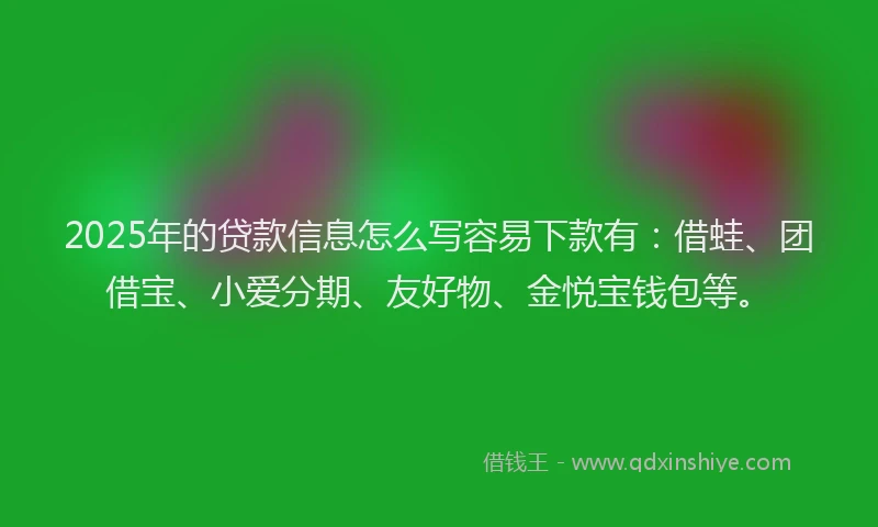 2025年的贷款信息怎么写容易下款有：借蛙、团借宝、小爱分期、友好物、金悦宝钱包等。