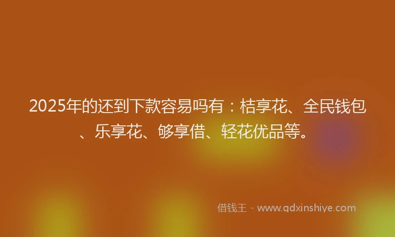 2025年的还到下款容易吗有：桔享花、全民钱包、乐享花、够享借、轻花优品等。