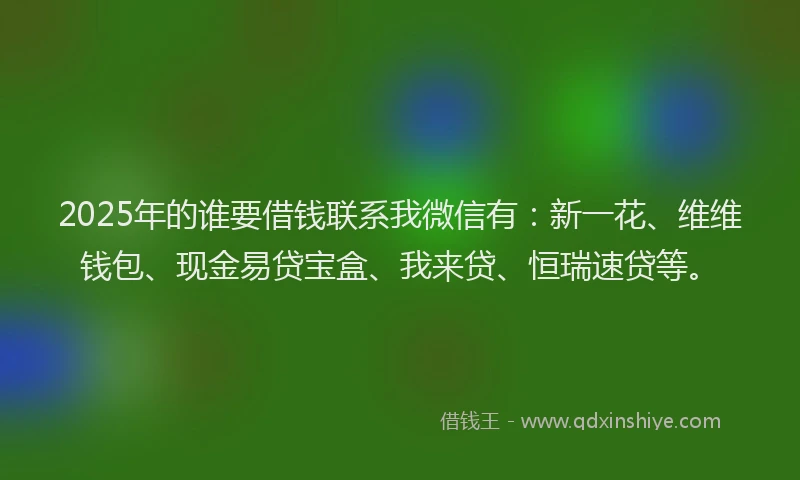 2025年的谁要借钱联系我微信有：新一花、维维钱包、现金易贷宝盒、我来贷、恒瑞速贷等。