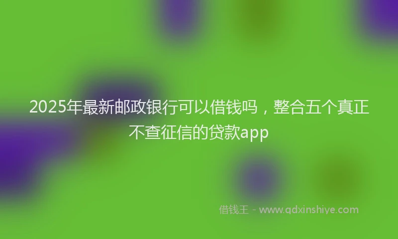 2025年最新邮政银行可以借钱吗，整合五个真正不查征信的贷款app