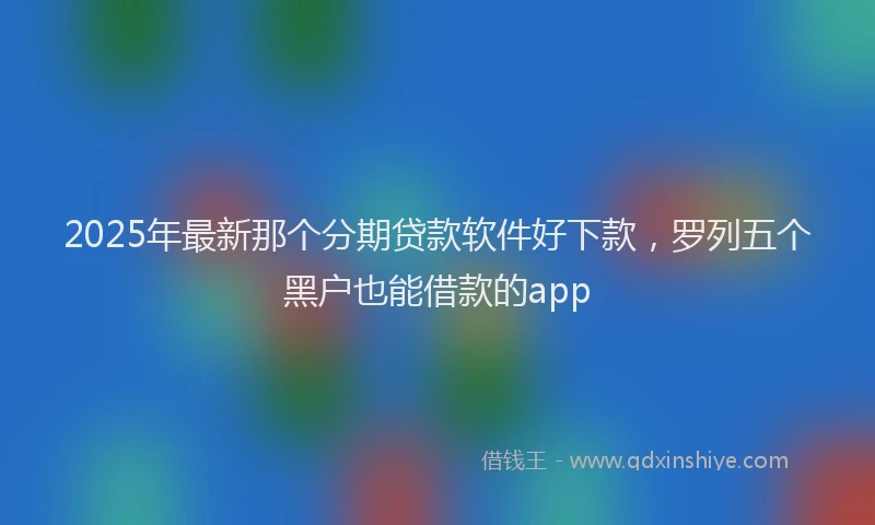 2025年最新那个分期贷款软件好下款，罗列五个黑户也能借款的app