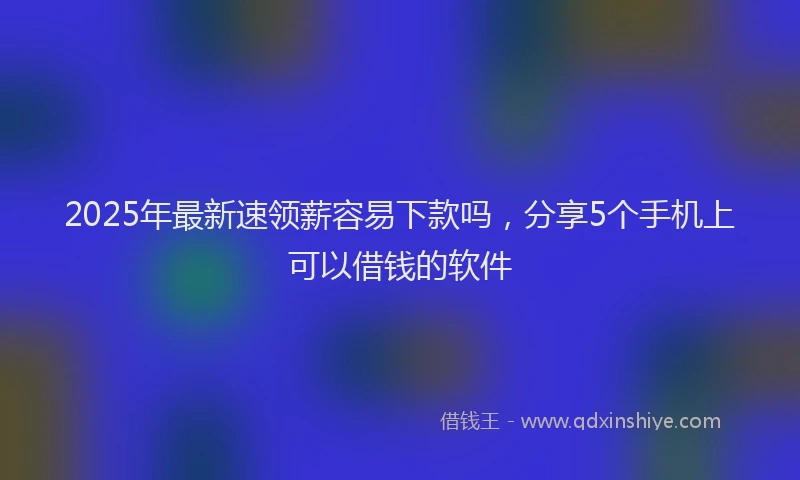 2025年最新速领薪容易下款吗，分享5个手机上可以借钱的软件