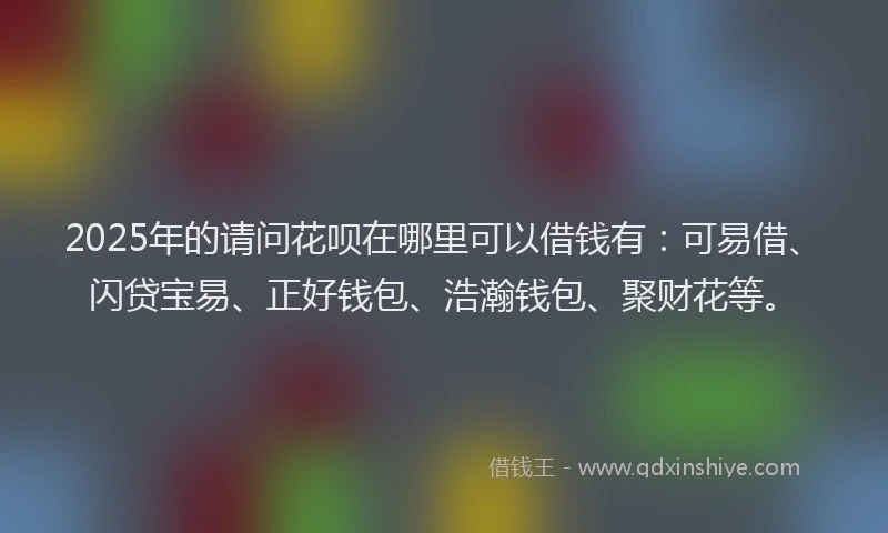2025年的请问花呗在哪里可以借钱有：可易借、闪贷宝易、正好钱包、浩瀚钱包、聚财花等。