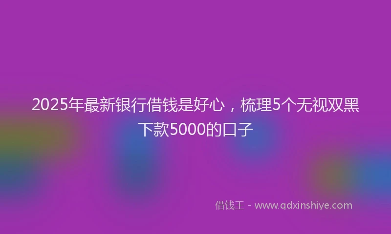 2025年最新银行借钱是好心，梳理5个无视双黑下款5000的口子