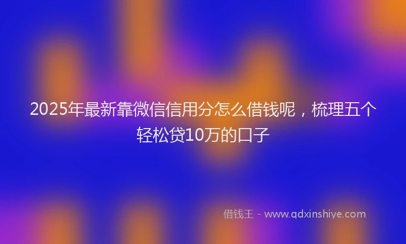 2025年最新靠微信信用分怎么借钱呢，梳理五个轻松贷10万的口子