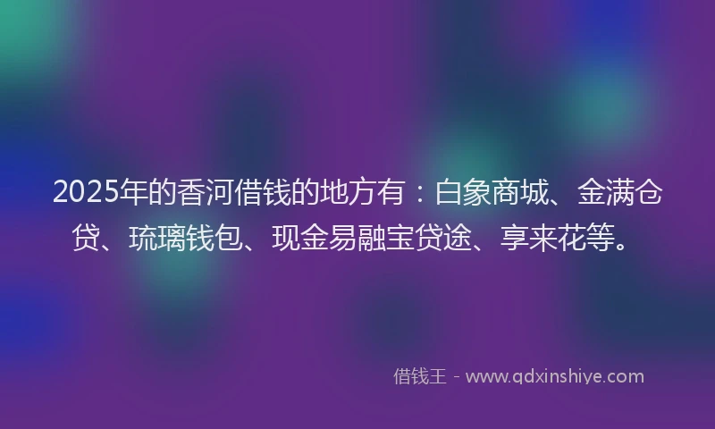 2025年的香河借钱的地方有：白象商城、金满仓贷、琉璃钱包、现金易融宝贷途、享来花等。