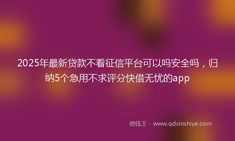 2025年最新贷款不看征信平台可以吗安全吗，归纳5个急用不求评分快借无忧的app