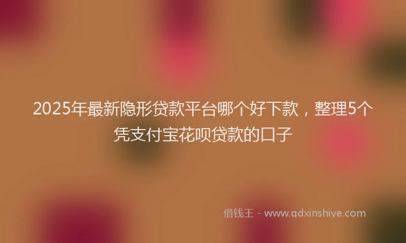 2025年最新隐形贷款平台哪个好下款，整理5个凭支付宝花呗贷款的口子