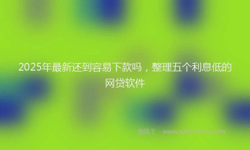 2025年最新还到容易下款吗，整理五个利息低的网贷软件