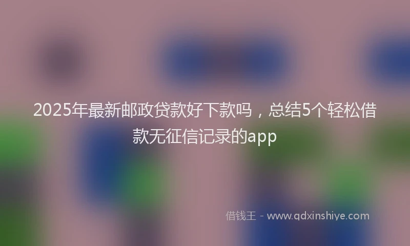 2025年最新邮政贷款好下款吗，总结5个轻松借款无征信记录的app