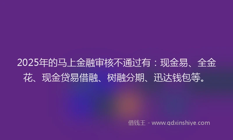2025年的马上金融审核不通过有：现金易、全金花、现金贷易借融、树融分期、迅达钱包等。