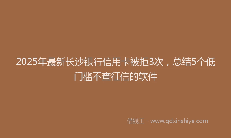 2025年最新长沙银行信用卡被拒3次，总结5个低门槛不查征信的软件