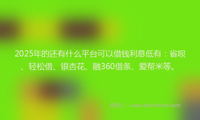 2025年的还有什么平台可以借钱利息低有：省呗、轻松借、银杏花、融360借条、爱帮米等。