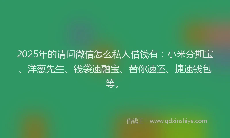 2025年的请问微信怎么私人借钱有：小米分期宝、洋葱先生、钱袋速融宝、替你速还、捷速钱包等。