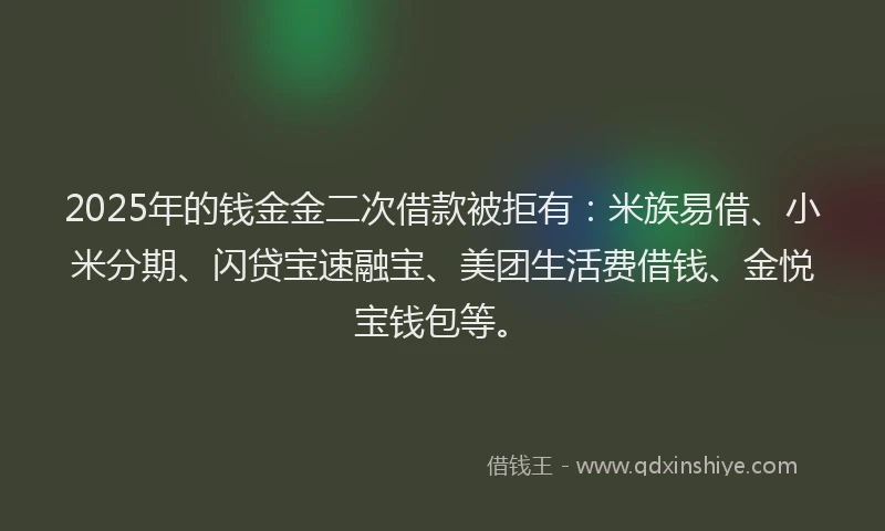 2025年的钱金金二次借款被拒有：米族易借、小米分期、闪贷宝速融宝、美团生活费借钱、金悦宝钱包等。