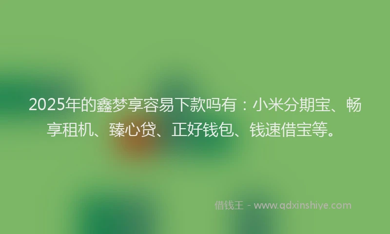 2025年的鑫梦享容易下款吗有：小米分期宝、畅享租机、臻心贷、正好钱包、钱速借宝等。