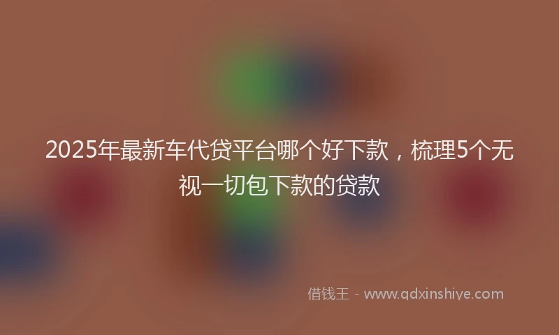 2025年最新车代贷平台哪个好下款，梳理5个无视一切包下款的贷款