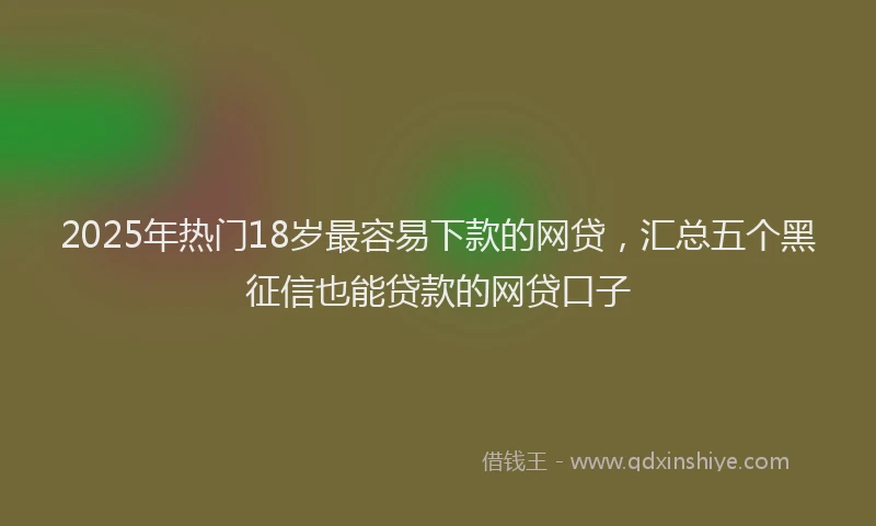 2025年热门18岁最容易下款的网贷，汇总五个黑征信也能贷款的网贷口子