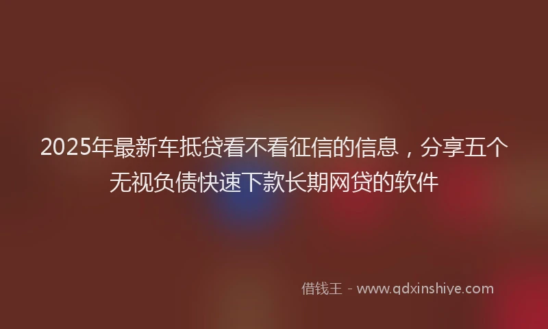 2025年最新车抵贷看不看征信的信息，分享五个无视负债快速下款长期网贷的软件