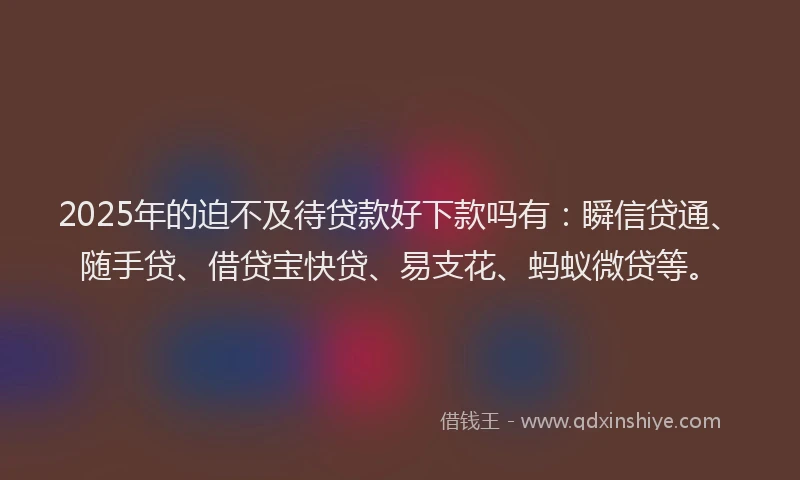 2025年的迫不及待贷款好下款吗有：瞬信贷通、随手贷、借贷宝快贷、易支花、蚂蚁微贷等。