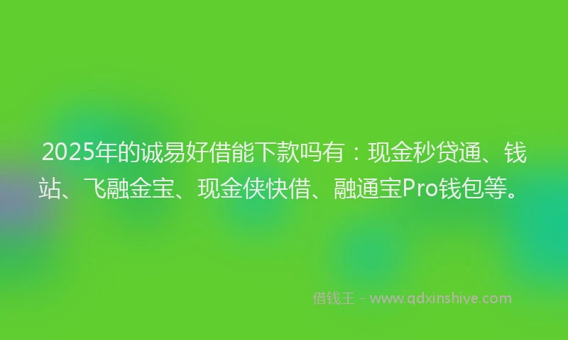 2025年的诚易好借能下款吗有：现金秒贷通、钱站、飞融金宝、现金侠快借、融通宝Pro钱包等。