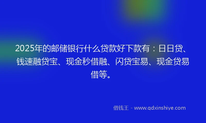2025年的邮储银行什么贷款好下款有：日日贷、钱速融贷宝、现金秒借融、闪贷宝易、现金贷易借等。