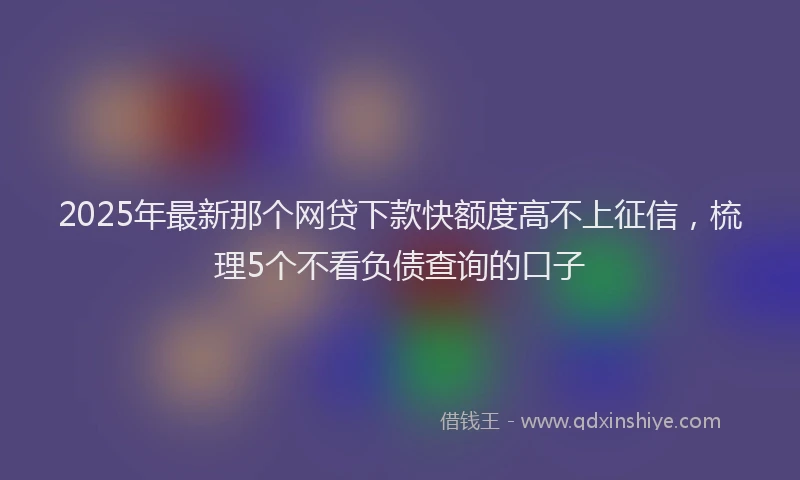 2025年最新那个网贷下款快额度高不上征信，梳理5个不看负债查询的口子