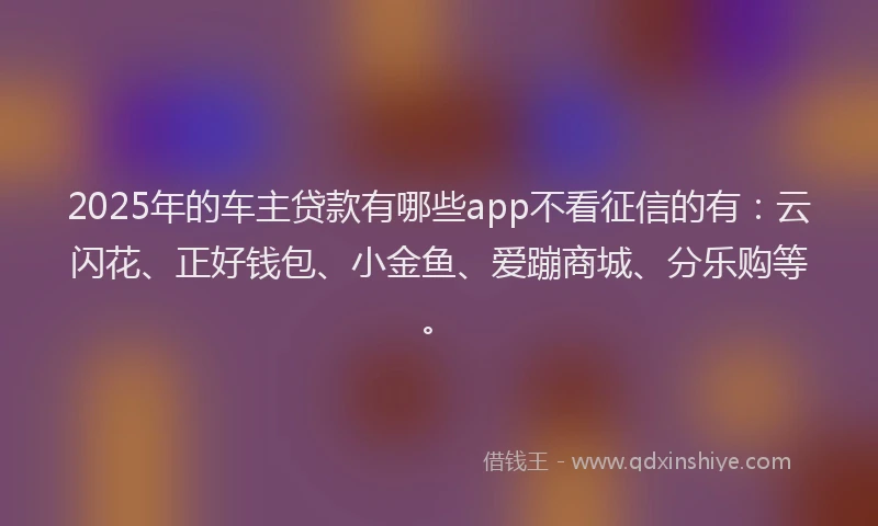 2025年的车主贷款有哪些app不看征信的有：云闪花、正好钱包、小金鱼、爱蹦商城、分乐购等。
