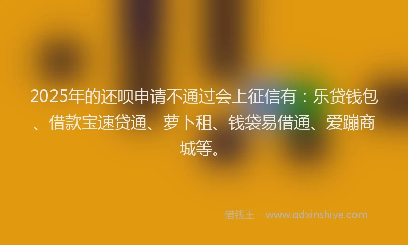 2025年的还呗申请不通过会上征信有：乐贷钱包、借款宝速贷通、萝卜租、钱袋易借通、爱蹦商城等。