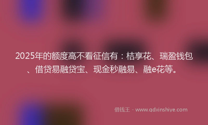 2025年的额度高不看征信有：桔享花、瑞盈钱包、借贷易融贷宝、现金秒融易、融e花等。