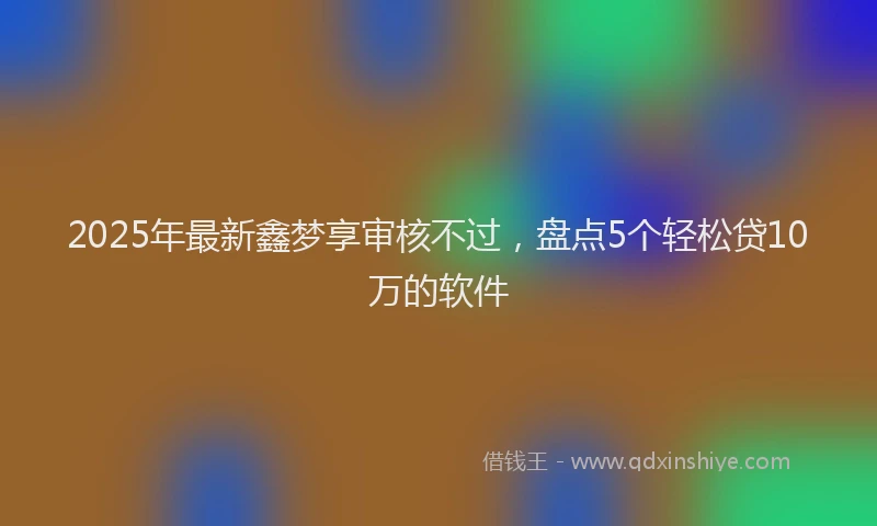 2025年最新鑫梦享审核不过，盘点5个轻松贷10万的软件