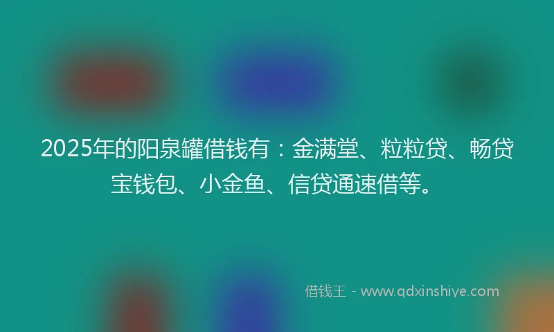 2025年的阳泉罐借钱有：金满堂、粒粒贷、畅贷宝钱包、小金鱼、信贷通速借等。
