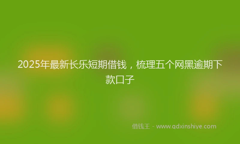 2025年最新长乐短期借钱，梳理五个网黑逾期下款口子