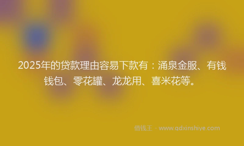 2025年的贷款理由容易下款有：涌泉金服、有钱钱包、零花罐、龙龙用、喜米花等。