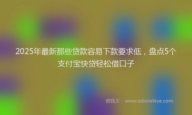 2025年最新那些贷款容易下款要求低，盘点5个支付宝快贷轻松借口子