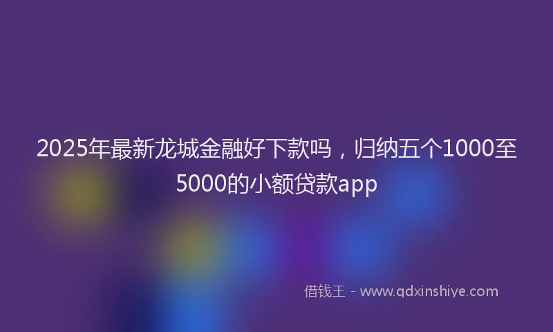 2025年最新龙城金融好下款吗，归纳五个1000至5000的小额贷款app