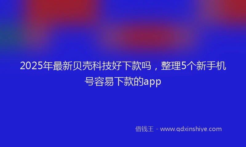 2025年最新贝壳科技好下款吗，整理5个新手机号容易下款的app