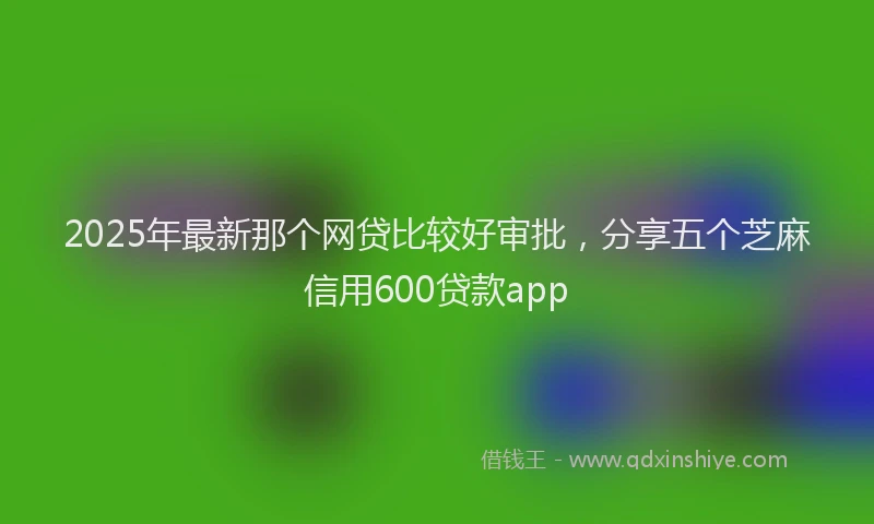 2025年最新那个网贷比较好审批，分享五个芝麻信用600贷款app