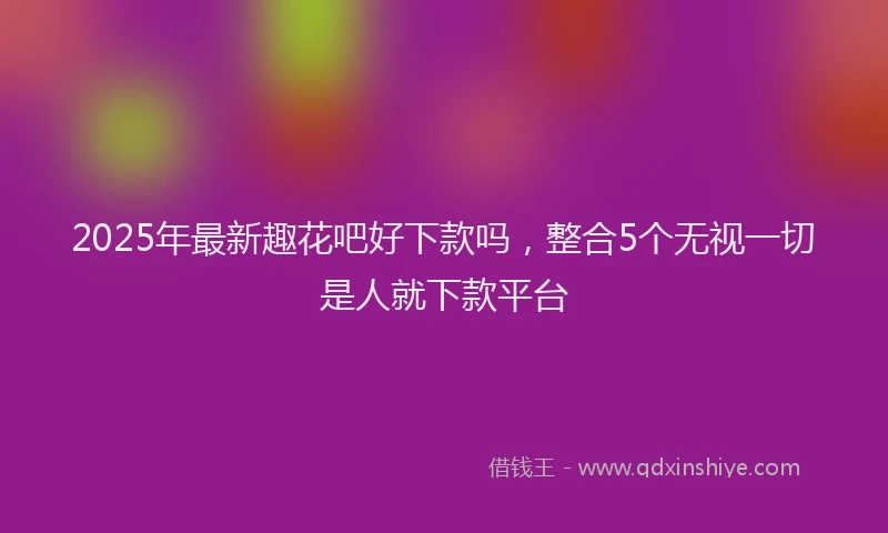 2025年最新趣花吧好下款吗，整合5个无视一切是人就下款平台