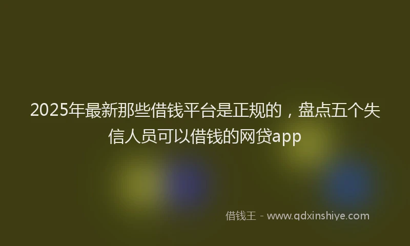 2025年最新那些借钱平台是正规的，盘点五个失信人员可以借钱的网贷app