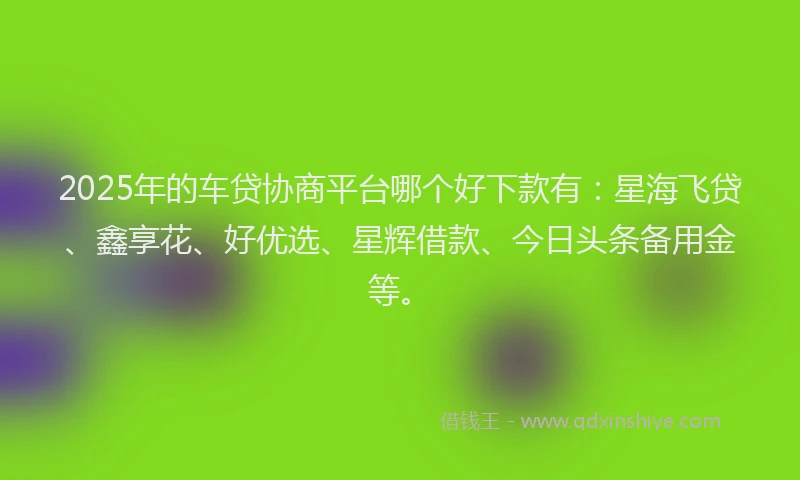 2025年的车贷协商平台哪个好下款有：星海飞贷、鑫享花、好优选、星辉借款、今日头条备用金等。