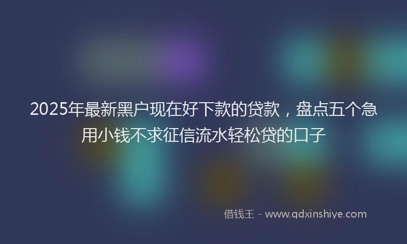 2025年最新黑户现在好下款的贷款，盘点五个急用小钱不求征信流水轻松贷的口子