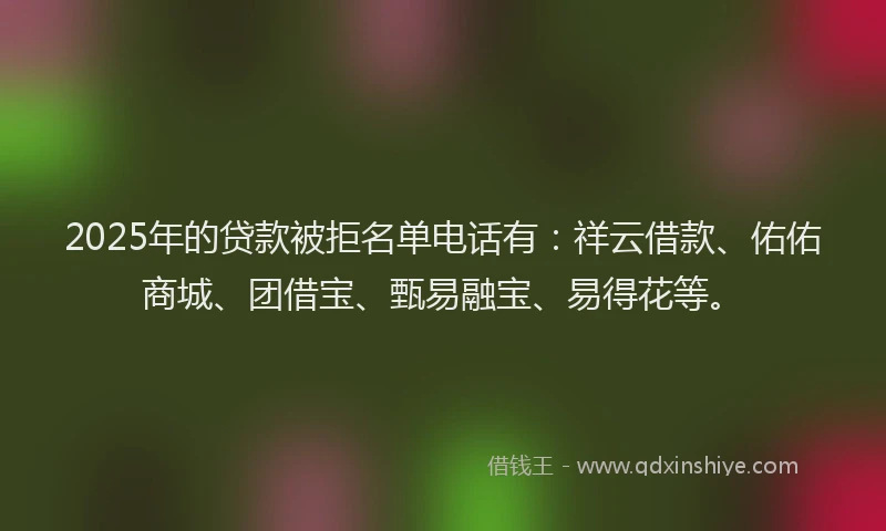 2025年的贷款被拒名单电话有：祥云借款、佑佑商城、团借宝、甄易融宝、易得花等。