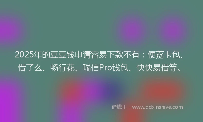 2025年的豆豆钱申请容易下款不有：便荔卡包、借了么、畅行花、瑞信Pro钱包、快快易借等。