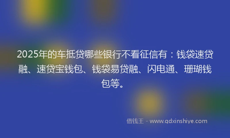 2025年的车抵贷哪些银行不看征信有：钱袋速贷融、速贷宝钱包、钱袋易贷融、闪电通、珊瑚钱包等。