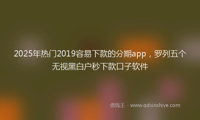 2025年热门2019容易下款的分期app，罗列五个无视黑白户秒下款口子软件