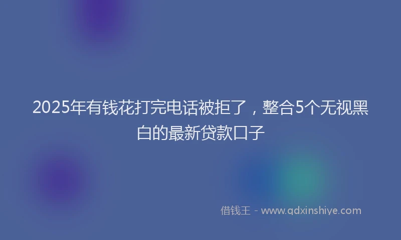 2025年有钱花打完电话被拒了，整合5个无视黑白的最新贷款口子