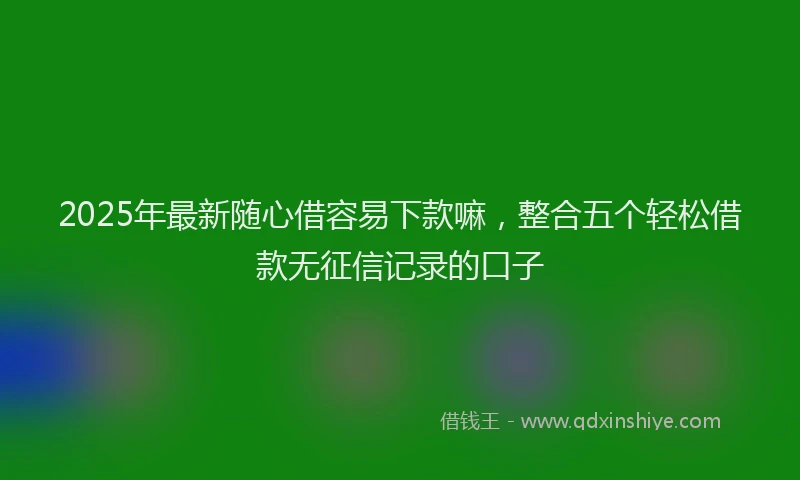 2025年最新随心借容易下款嘛，整合五个轻松借款无征信记录的口子