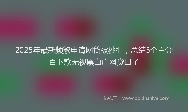 2025年最新频繁申请网贷被秒拒，总结5个百分百下款无视黑白户网贷口子