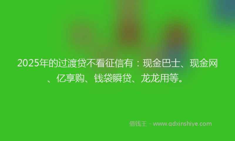 2025年的过渡贷不看征信有：现金巴士、现金网、亿享购、钱袋瞬贷、龙龙用等。